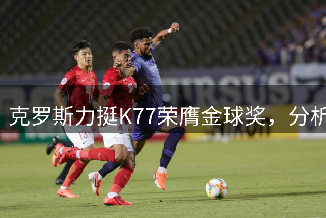 克罗斯力挺K77荣膺金球奖，分析球星表现差异
