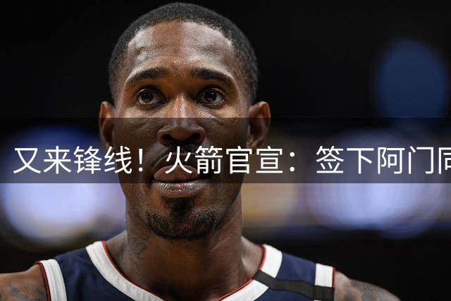 又来锋线！火箭官宣：签下阿门同届35号秀！