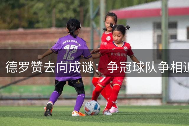 德罗赞去向成谜：争冠球队争相追逐 下家悬念待解