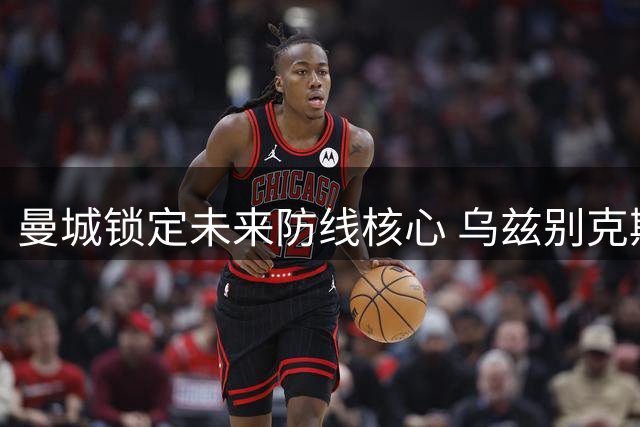 曼城锁定未来防线核心 乌兹别克斯坦铁闸续约至2031