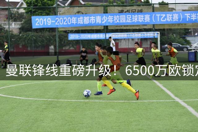 曼联锋线重磅升级！6500万欧锁定欧冠级杀手 战力秒杀现役9号