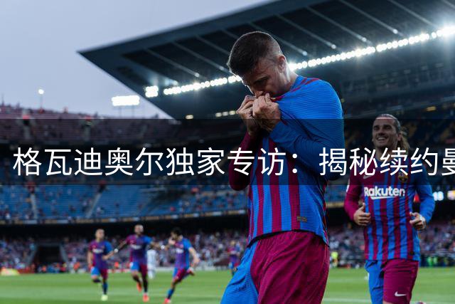 格瓦迪奥尔独家专访：揭秘续约曼城内幕与瓜帅离队真相