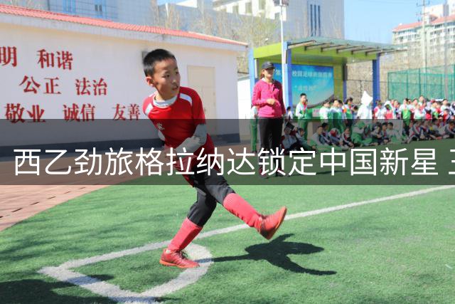 西乙劲旅格拉纳达锁定中国新星 王钰栋或迎职业生涯转折点