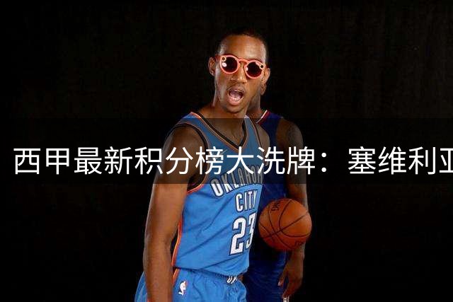 西甲最新积分榜大洗牌：塞维利亚意外领跑 皇马暂列第五