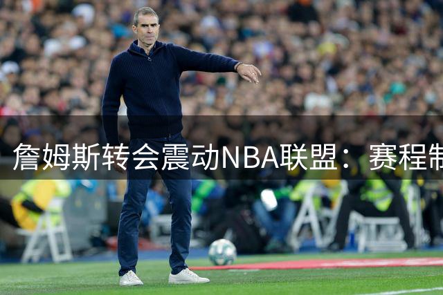 詹姆斯转会震动NBA联盟：赛程制定被迫延迟，商业版图面临重构