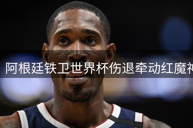阿根廷铁卫世界杯伤退牵动红魔神经 专家研判伤情存两套预案