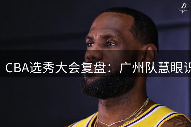 CBA选秀大会复盘：广州队慧眼识珠摘得宝岛新星 三甲归属引热议