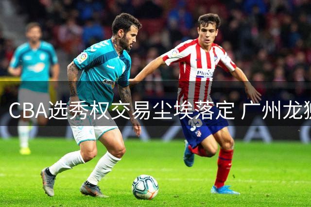 CBA选秀权交易尘埃落定 广州龙狮豪掷筹码锁定状元签