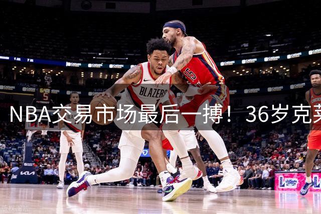 NBA交易市场最后一搏！36岁克莱面临三岔路口 湖人热火勇士谁将得手？